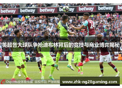 英超各大球队争抢迪布林背后的竞技与商业博弈揭秘
